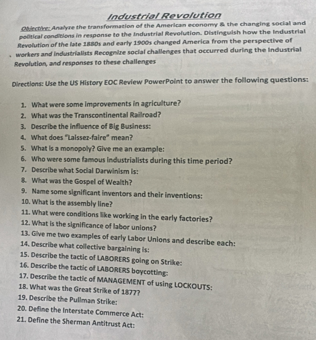 Industrial Revolution 
Objective: Analyze the transformation of the American economy & the changing social and 
political conditions in response to the Industrial Revolution. Distinguish how the Industrial 
Revolution of the late 1880s and early 1900s changed America from the perspective of 
workers and industrialists Recognize social challenges that occurred during the Industrial 
Revolution, and responses to these challenges 
Directions: Use the US History EOC Review PowerPoint to answer the following questions: 
1. What were some improvements in agriculture? 
2. What was the Transcontinental Railroad? 
3. Describe the influence of Big Business: 
4. What does “Laissez-faire” mean? 
5. What is a monopoly? Give me an example: 
6. Who were some famous industrialists during this time period? 
7. Describe what Social Darwinism is: 
8. What was the Gospel of Wealth? 
9. Name some significant inventors and their inventions: 
10. What is the assembly line? 
11. What were conditions like working in the early factories? 
12. What is the significance of labor unions? 
13. Give me two examples of early Labor Unions and describe each: 
14. Describe what collective bargaining is: 
15. Describe the tactic of LABORERS going on Strike: 
16. Describe the tactic of LABORERS boycotting: 
17. Describe the tactic of MANAGEMENT of using LOCKOUTS; 
18. What was the Great Strike of 1877? 
19. Describe the Pullman Strike: 
20. Define the Interstate Commerce Act: 
21. Define the Sherman Antitrust Act: