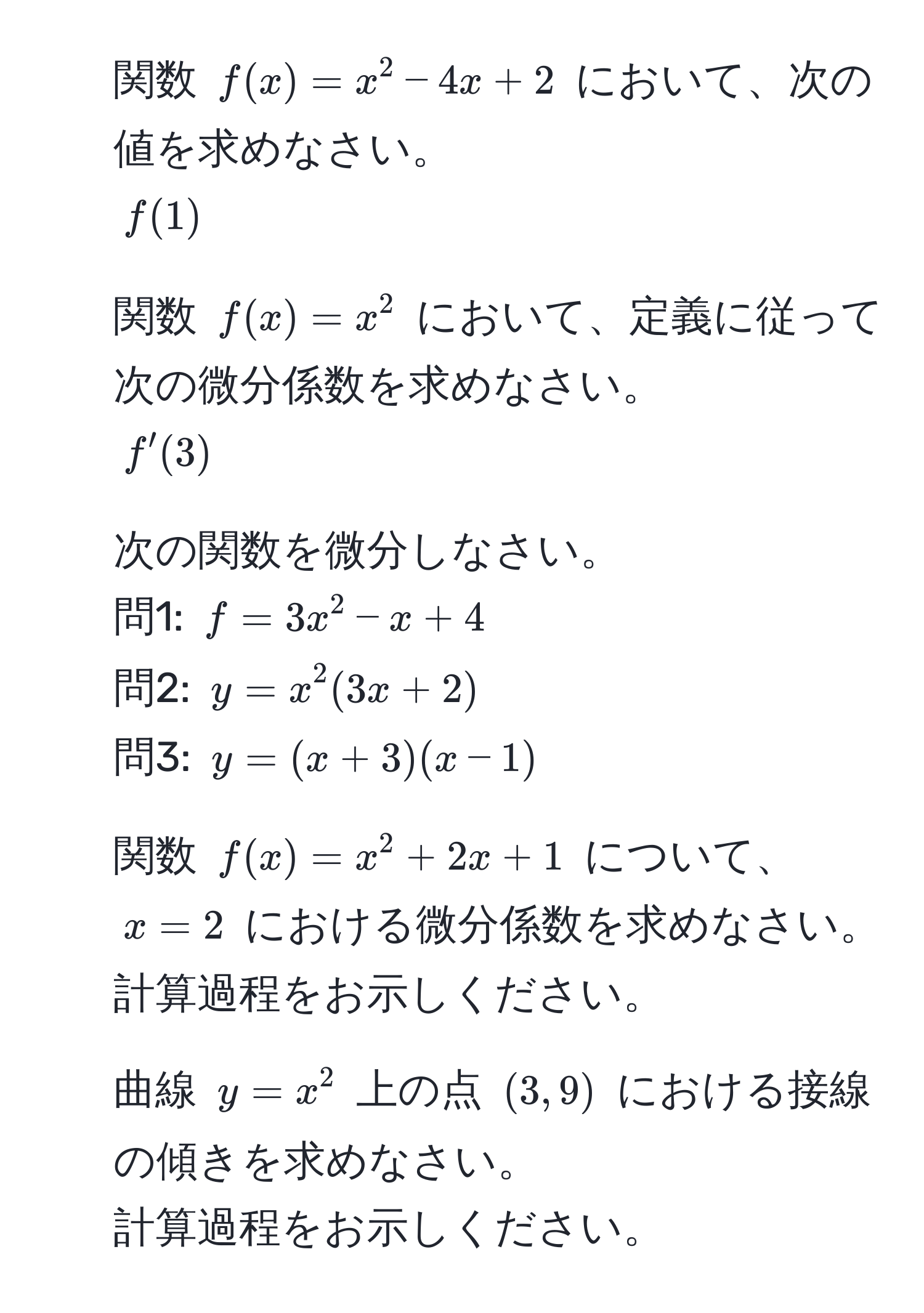 関数 $f(x)=x^2-4x+2$ において、次の値を求めなさい。  
$f(1)$

2. 関数 $f(x)=x^2$ において、定義に従って次の微分係数を求めなさい。  
$f'(3)$

3. 次の関数を微分しなさい。  
問1: $f=3x^2-x+4$  
問2: $y=x^2(3x+2)$  
問3: $y=(x+3)(x-1)$

4. 関数 $f(x)=x^2+2x+1$ について、$x=2$ における微分係数を求めなさい。  
計算過程をお示しください。

5. 曲線 $y=x^2$ 上の点 $(3,9)$ における接線の傾きを求めなさい。  
計算過程をお示しください。