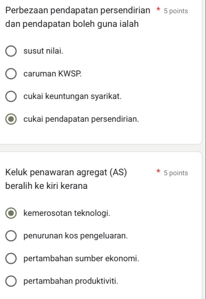 Perbezaan pendapatan persendirian * 5 points
dan pendapatan boleh guna ialah
susut nilai.
caruman KWSP.
cukai keuntungan syarikat.
cukai pendapatan persendirian.
Keluk penawaran agregat (AS) 5 points
beralih ke kiri kerana
kemerosotan teknologi.
penurunan kos pengeluaran.
pertambahan sumber ekonomi.
pertambahan produktiviti.