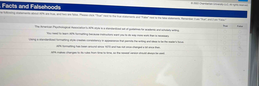 2022 Chamberlain University LLC. All rights reserved.
Facts and Falsehoods
he following statements about APA are true, and two are false. Please click “True” next to the true statements and ''False'' next to the false statements. Remember: 3 are "True", and 2 are "False."
True False
The American Psychological Association's APA style is a standardized set of guidelines for academic and scholarly writing.
You need to learn APA formatting because instructors want you to do way more work than is necessary.
Using a standardized formatting style creates consistency in appearance that permits the writing and ideas to be the reader's focus.
APA formatting has been around since 1670 and has not once changed a bit since then.
APA makes changes to its rules from time to time, so the newest version should always be used.