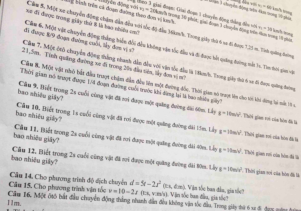 năng đêu với v_1=601 km/h trong
I đoạn 3 chuyển động trên 4km trong 10 phút
ang bình trên cả đoạn đường theo đơn vị km/h
ng theo 3 giai đoạn: Giai đoạn 1 chuyền động thằng đều vớ v_1=30k km/h trong
xe đi được trong giây thứ 8 là bao nhiêu cm?
Cluyền động với v_2=20km/l trong 30 phút; giai đoạn 3 chuyển động trên 4km trong 10 phút
Câu 5. Một xe chuyển động chậm dần đều với tốc độ đầu 36km/h. Trong giây thứ 6 xe đi được 7,25 m. Tính quãng đường
đi được 8/9 đoạn đường cuối, lấy đơn vị s?
Câu 6. Một vật chuyển động thằng biến đổi đều không vận tốc đầu và đi được hết quãng đường mắt 3s. Tìm thời gian vật
21,5m. Tính quãng đường xe đi trong 20s đầu tiên, lấy đơn vị m?
Câu 7. Một ôtô chuyển động thằng nhanh dần đều với vận tốc đầu là 18km/h. Trong giây thứ 6 xe đi được quãng đường
Câu 8. Một vật nhỏ bắt đầu trượt chậm dần đều lên một đường dốc. Thời gian nó trượt lên cho tới khi dừng lại mắt 10 s
Thời gian nó trượt được 1/4 đoạn đường cuối trước khi dừng lại là bao nhiêu giây?
bao nhiêu giây?
Câu 9. Biết trong 2s cuối cùng vật đã rơi được một quãng đường dài 60m. Lấy g=10m/s^2. Thời gian rơi của hòn đá là
bao nhiêu giây?
Câu 10. Biết trong 1s cuối cùng vật đã rơi được một quãng đường dài 15m. Lấy g=10m/s^2. Thời gian rơi của hòn đá là
bao nhiêu giây?
Câu 11. Biết trong 2s cuối cùng vật đã rơi được một quãng đường dài 40m. Lấy g=10m/s^2. Thời gian rơi của hòn đá là
bao nhiêu giây?
Câu 12. Biết trong 2s cuối cùng vật đã rơi được một quãng đường dài 80m. Lấy g=10m/s^2. Thời gian rơi của hòn đá là
Câu 14. Cho phương trình độ dịch chuyềển d=5t-2t^2(t:s,d:m). Vận tốc ban đầu, gia tốc?
Câu 15. Cho phương trình vận tốc v=10-2t(t:s,v:m/s). Vận tốc ban đầu, gia tốc?
Câu 16. Một ôtô bắt đầu chuyển động thẳng nhanh dần đều không vận tốc đầu. Trong giây thứ 6 xe đi được quảng đường
11m.