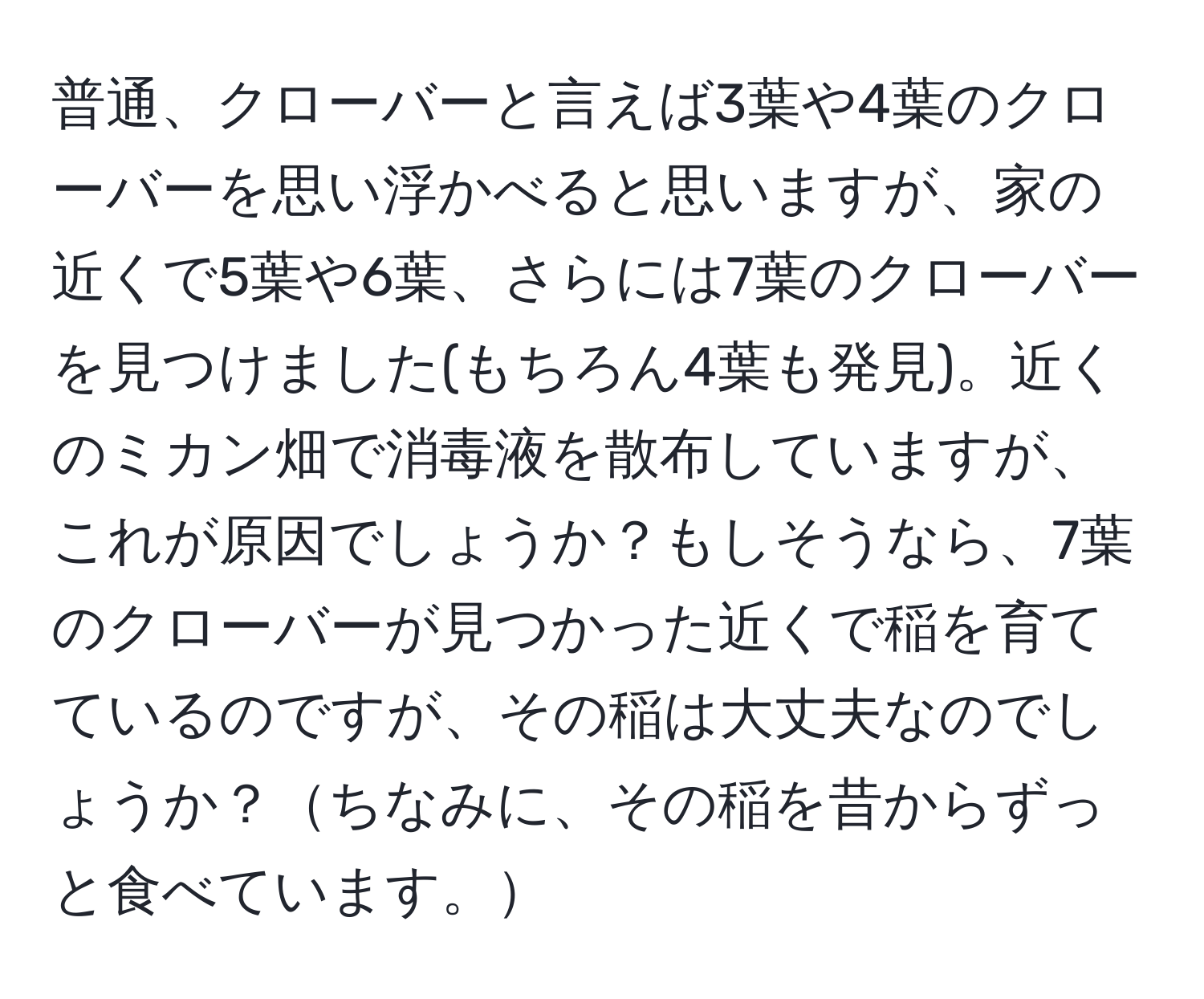 普通、クローバーと言えば3葉や4葉のクローバーを思い浮かべると思いますが、家の近くで5葉や6葉、さらには7葉のクローバーを見つけました(もちろん4葉も発見)。近くのミカン畑で消毒液を散布していますが、これが原因でしょうか？もしそうなら、7葉のクローバーが見つかった近くで稲を育てているのですが、その稲は大丈夫なのでしょうか？ちなみに、その稲を昔からずっと食べています。