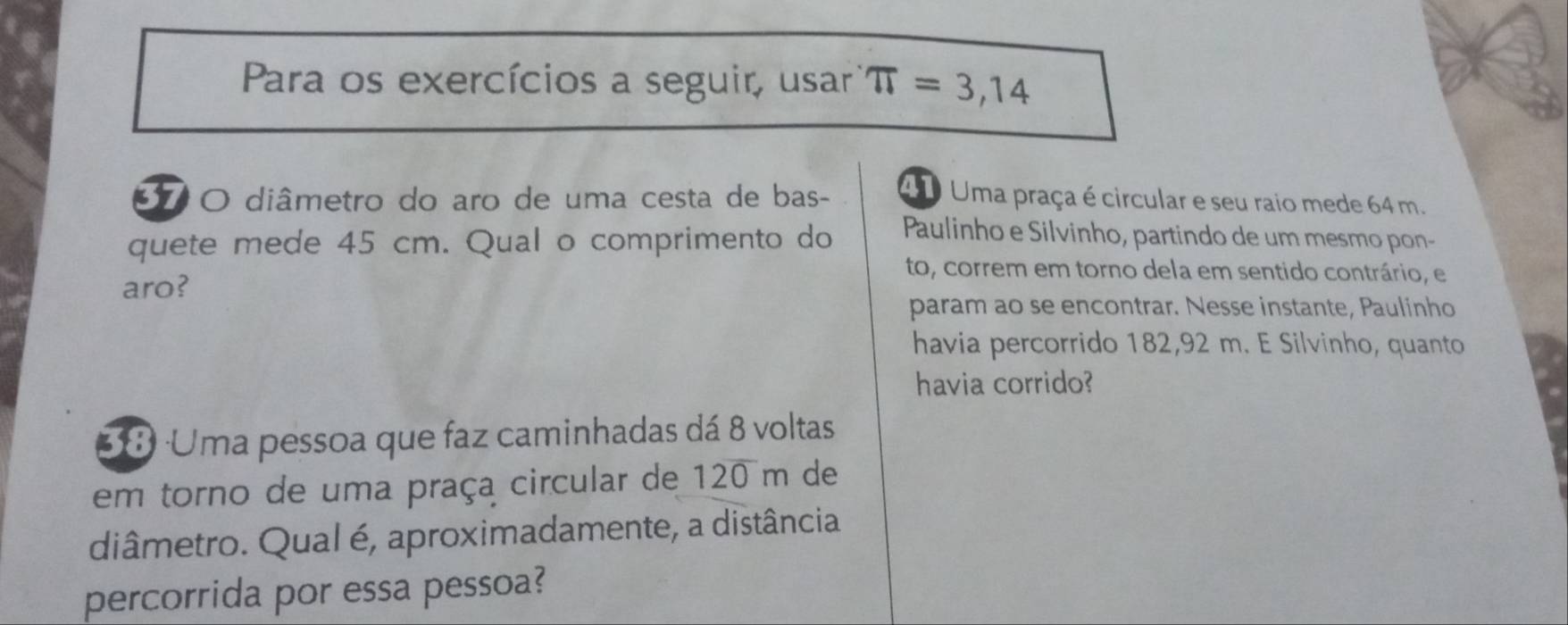 Para os exercícios a seguir, usar π =3,14
37 O diâmetro do aro de uma cesta de bas- 4 1 Uma praça é circular e seu raio mede 64 m. 
quete mede 45 cm. Qual o comprimento do Paulinho e Silvinho, partindo de um mesmo pon- 
to, correm em torno dela em sentido contrário, e 
aro? 
param ao se encontrar. Nesse instante, Paulinho 
havia percorrido 182,92 m. E Silvinho, quanto 
havia corrido? 
38 ·Uma pessoa que faz caminhadas dá 8 voltas 
em torno de uma praça circular de 120 m de 
diâmetro. Qual é, aproximadamente, a distância 
percorrida por essa pessoa?