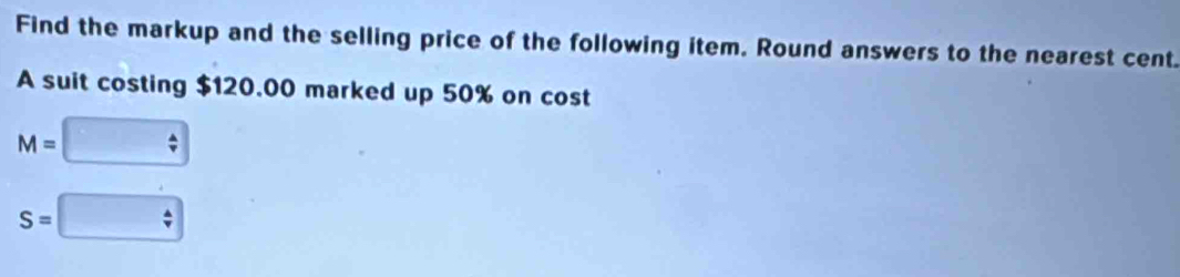 Find the markup and the selling price of the following item. Round answers to the nearest cent. 
A suit costing $120.00 marked up 50% on cost
M=
S=