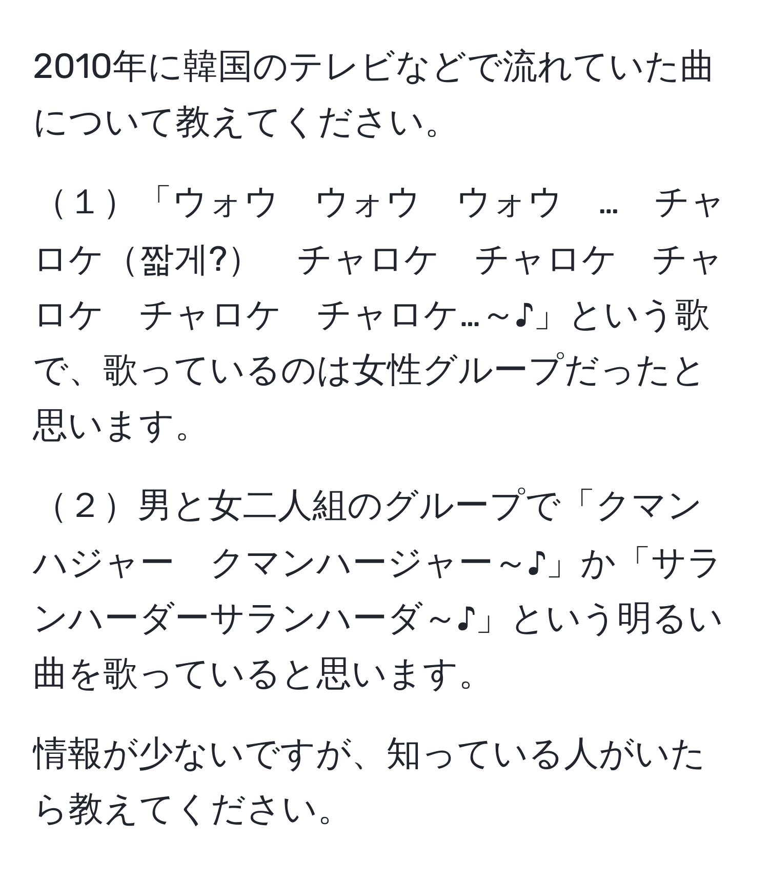 2010年に韓国のテレビなどで流れていた曲について教えてください。

１「ウォウ　ウォウ　ウォウ　…　チャロケ짧게?　チャロケ　チャロケ　チャロケ　チャロケ　チャロケ…～♪」という歌で、歌っているのは女性グループだったと思います。

２男と女二人組のグループで「クマンハジャー　クマンハージャー～♪」か「サランハーダーサランハーダ～♪」という明るい曲を歌っていると思います。

情報が少ないですが、知っている人がいたら教えてください。