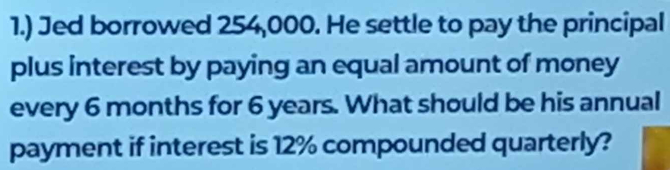 1.) Jed borrowed 254,000. He settle to pay the principal 
plus interest by paying an equal amount of money 
every 6 months for 6 years. What should be his annual 
payment if interest is 12% compounded quarterly?