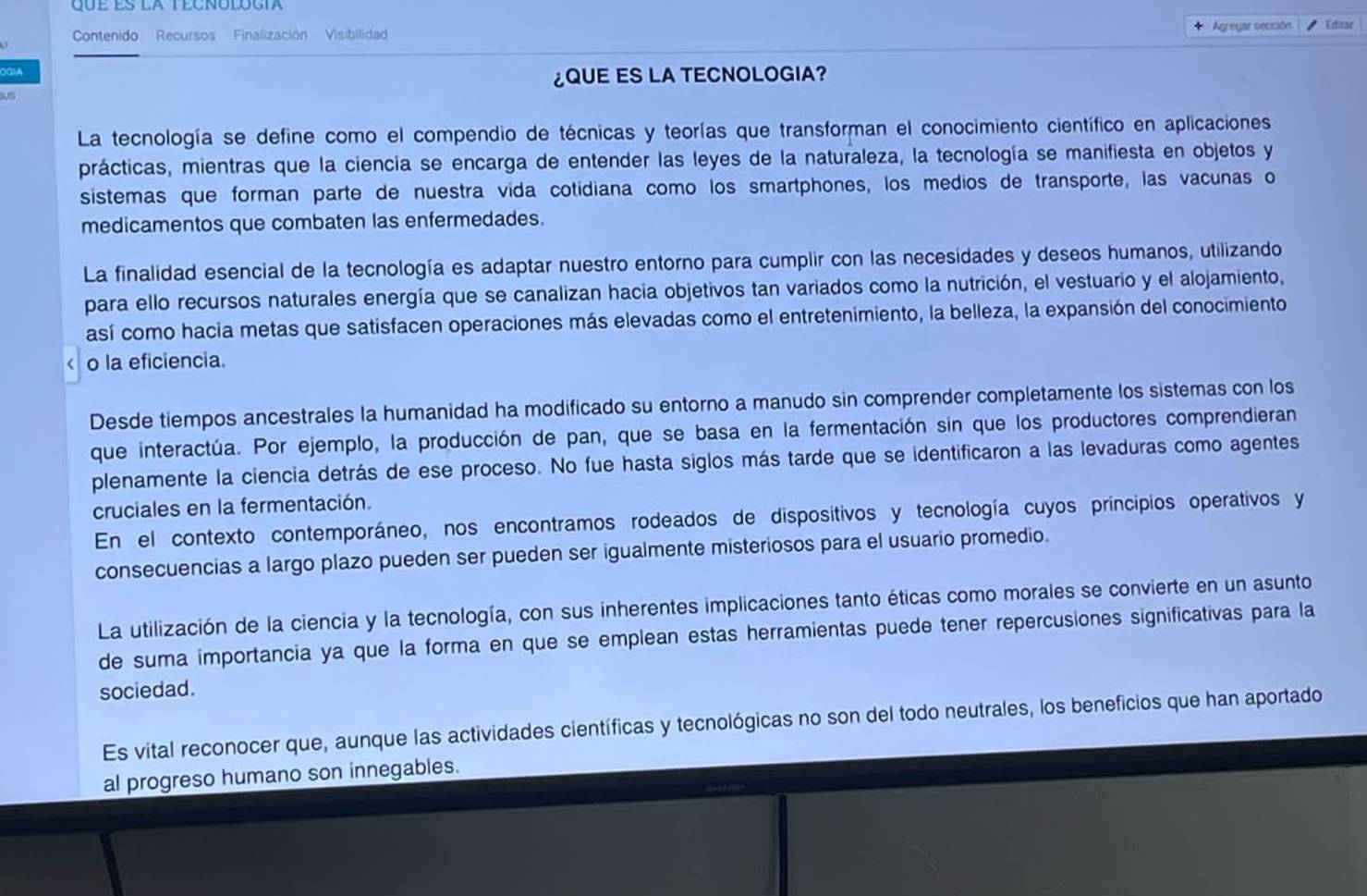 Contenido Recursos Finalización Visibilida + Agregar sección Editar
¿QUE ES LA TECNOLOGIA?
La tecnología se define como el compendio de técnicas y teorías que transforman el conocimiento científico en aplicaciones
prácticas, mientras que la ciencia se encarga de entender las leyes de la naturaleza, la tecnología se manifiesta en objetos y
sistemas que forman parte de nuestra vida cotidiana como los smartphones, los medios de transporte, las vacunas o
medicamentos que combaten las enfermedades.
La finalidad esencial de la tecnología es adaptar nuestro entorno para cumplir con las necesidades y deseos humanos, utilizando
para ello recursos naturales energía que se canalizan hacia objetivos tan variados como la nutrición, el vestuario y el alojamiento,
así como hacia metas que satisfacen operaciones más elevadas como el entretenimiento, la belleza, la expansión del conocimiento
r o la eficiencia.
Desde tiempos ancestrales la humanidad ha modificado su entorno a manudo sin comprender completamente los sistemas con los
que interactúa. Por ejemplo, la producción de pan, que se basa en la fermentación sin que los productores comprendieran
plenamente la ciencia detrás de ese proceso. No fue hasta siglos más tarde que se identificaron a las levaduras como agentes
cruciales en la fermentación.
En el contexto contemporáneo, nos encontramos rodeados de dispositivos y tecnología cuyos principios operativos y
consecuencias a largo plazo pueden ser pueden ser igualmente misteriosos para el usuario promedio.
La utilización de la ciencia y la tecnología, con sus inherentes implicaciones tanto éticas como morales se convierte en un asunto
de suma importancia ya que la forma en que se emplean estas herramientas puede tener repercusiones significativas para la
sociedad.
Es vital reconocer que, aunque las actividades científicas y tecnológicas no son del todo neutrales, los beneficios que han aportado
al progreso humano son innegables.