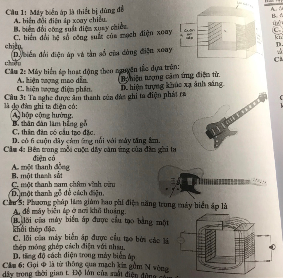 Lôi biên tọ
Câu 1: Máy biến áp là thiết bị dùng đề
A. d
B. d
A. biến đổi điện áp xoay chiều.thô
B. biến đổi công suất điện xoay chiều.
C.
C. biến đổi hệ số công suất của mạch điện xoay
kh
chiều
D.
D. biến đồi điện áp và tần số của dòng điện xoay
tấ
chiều
Câ
Câu 2: Máy biến áp hoạt động theo nguyên tắc dựa trê
A. hiện tượng mao dẫn. B hiện tượng cảm ứng điện từ.
C. hiện tượng điện phân. D. hiện tượng khúc xạ ánh sáng.
Câu 3: Ta nghe được âm thanh của đàn ghi ta điện phát ra
(
là do đàn ghi ta điện có:
A hộp cộng hưởng.
B. thân đàn làm bằng gỗ
C. thân đàn có cầu tạo đặc.
D. có 6 cuộn dây cảm ứng nổi với máy tăng âm.
Câu 4: Bên trong mỗi cuộn dây cảm ứng của đàn ghi ta
điện có
A. một thanh đồng
B. một thanh sắt
C. một thanh nam châm vĩnh cửu
Dmột thanh gỗ để cách điện.
Cầu 5: Phương pháp làm giảm hao phí điện năng trong máy biển áp là
A để máy biển áp ở nơi khô thoáng.
B. lõi của máy biến áp được cầu tạo bằng một
khối thép đặc.
C. lõi của máy biến áp được cấu tạo bởi các lá
thép mỏng ghép cách điện với nhau.
D. tăng độ cách điện trong máy biển áp.
Câu 6: Gọi Φ là từ thông qua mạch kín gồm N vòng
dây trong thời gian t. Độ lớn của suất điện động có