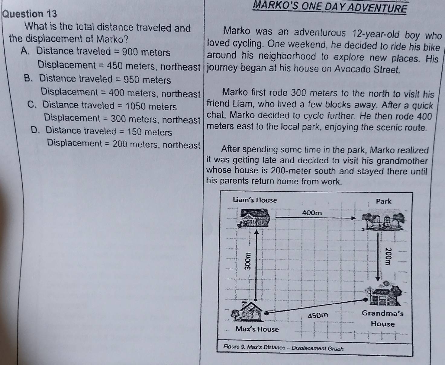 MARKO'S ONE DAY ADVENTURE
Question 13
What is the total distance traveled and Marko was an adventurous 12-year -old boy who
the displacement of Marko? loved cycling. One weekend, he decided to ride his bike
A. Distance traveled =900 meters around his neighborhood to explore new places. His
Displacement =450 meters, northeast journey began at his house on Avocado Street.
B. Distance traveled =950 meters
Displacement = 400 meters, northeast Marko first rode 300 meters to the north to visit his
C. Distance traveled =1050 r meters friend Liam, who lived a few blocks away. After a quick
Displacement =300 meters, northeast chat, Marko decided to cycle further. He then rode 400
D. Distance traveled =150meters
meters east to the local park, enjoying the scenic route.
Displacement =200 meters, northeast After spending some time in the park, Marko realized
it was getting late and decided to visit his grandmother
whose house is 200-meter south and stayed there until
his parents return home from work.