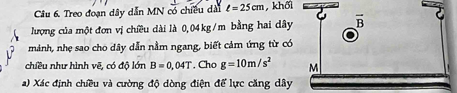 Treo đoạn dây dẫn MN có chiều dài ell =25cm , khối 
lượng của một đơn vị chiều dài là 0,04kg/m bằng hai dây 
vector B 
mảnh, nhẹ sao cho dây dẫn nằm ngang, biết cảm ứng từ có 
chiều như hình vẽ, có độ lớn B=0,04T. Cho g=10m/s^2 M 
a) Xác định chiều và cường độ dòng điện để lực căng dây