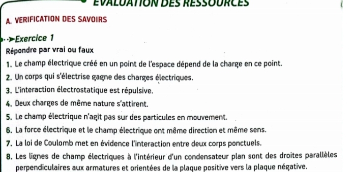 VERIFICATION DES SAVOIRS 
Exercice 1 
Répondre par vrai ou faux 
1. Le champ électrique créé en un point de l'espace dépend de la charge en ce point. 
2. Un corps qui s'électrise gagne des charges électriques. 
3. L'interaction électrostatique est répulsive. 
4. Deux charges de même nature s'attirent. 
5. Le champ électrique n’agit pas sur des particules en mouvement. 
6. La force électrique et le champ électrique ont même direction et même sens. 
7. La loi de Coulomb met en évidence l’interaction entre deux corps ponctuels. 
8. Les lignes de champ électriques à l'intérieur d'un condensateur plan sont des droites parallèles 
perpendiculaires aux armatures et orientées de la plaque positive vers la plaque négative.