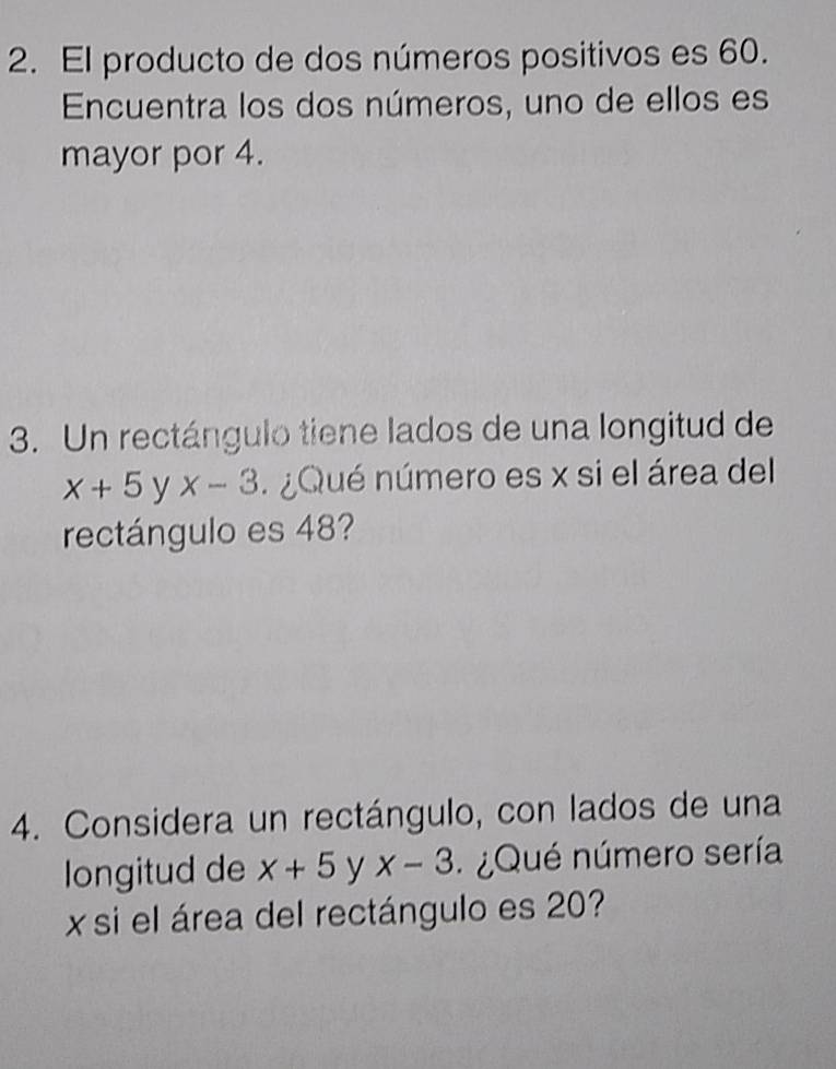 El producto de dos números positivos es 60. 
Encuentra los dos números, uno de ellos es 
mayor por 4. 
3. Un rectángulo tiene lados de una longitud de
x+5 y x-3 ¿Qué número es x si el área del 
rectángulo es 48? 
4. Considera un rectángulo, con lados de una 
longitud de x+5 y x-3 ¿ Qué número sería 
xsi el área del rectángulo es 20?