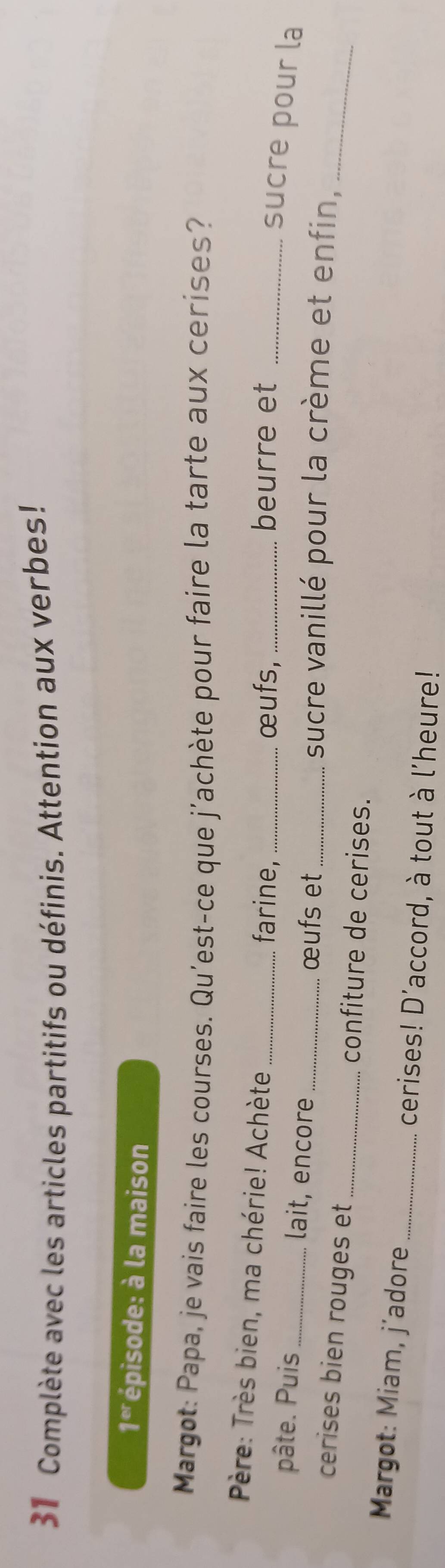 Complète avec les articles partitifs ou définis. Attention aux verbes!
1^(er) * épisode: à la maison 
Margot: Papa, je vais faire les courses. Qu'est-ce que j'achète pour faire la tarte aux cerises? 
Père: Très bien, ma chérie! Achète _farine,_ _beurre et_ 
œufs, 
sucre pour la 
pâte. Puis_ lait, encore _œufs et_ sucre vanillé pour la crème et enfin, 
cerises bien rouges et _confiture de cerises. 
_ 
* Margot: Miam, j´adore_ cerises! D'accord, à tout à l'heure!