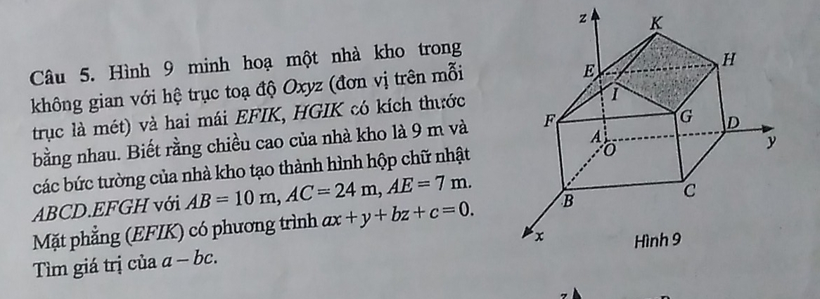 Hình 9 minh hoạ một nhà kho trong 
không gian với hệ trục toạ độ Oxyz (đơn vị trên mỗi 
trục là mét) và hai mái EFIK, HGIK có kích thước 
bằng nhau. Biết rằng chiều cao của nhà kho là 9 m và 
các bức tường của nhà kho tạo thành hình hộp chữ nhật
ABCD.EFGH với AB=10m, AC=24m, AE=7m. 
Mặt phẳng (EFIK) có phương trình ax+y+bz+c=0. 
Tìm giá trị của a-bc.