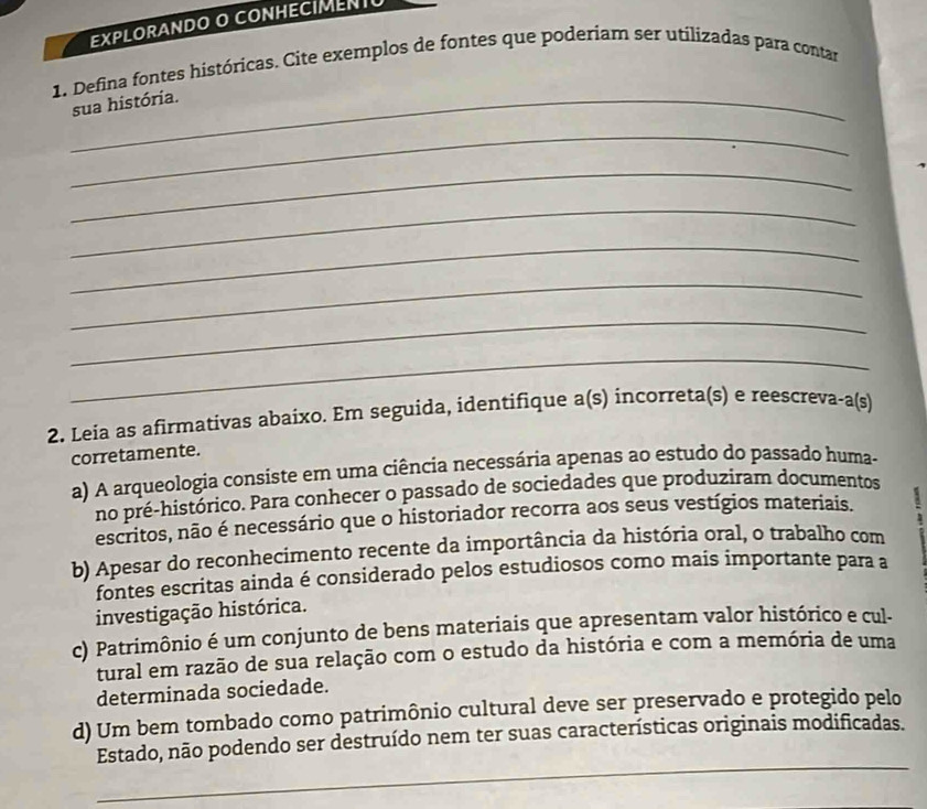 EXPLORANDO O CONHECIMENTU
1. Defina fontes históricas. Cite exemplos de fontes que poderiam ser utilizadas para contar
_sua história.
_
_
_
_
_
_
_
2. Leia as afirmativas abaixo. Em seguida, identifique a(s) incorreta(s) e reescreva-a(s)
corretamente.
a) A arqueologia consiste em uma ciência necessária apenas ao estudo do passado huma-
no pré-histórico. Para conhecer o passado de sociedades que produziram documentos
escritos, não é necessário que o historiador recorra aos seus vestígios materiais.
b) Apesar do reconhecimento recente da importância da história oral, o trabalho com
fontes escritas ainda é considerado pelos estudiosos como mais importante para a
investigação histórica.
c) Patrimônio é um conjunto de bens materiais que apresentam valor histórico e cul-
tural em razão de sua relação com o estudo da história e com a memória de uma
determinada sociedade.
d) Um bem tombado como patrimônio cultural deve ser preservado e protegido pelo
_
Estado, não podendo ser destruído nem ter suas características originais modificadas.
_