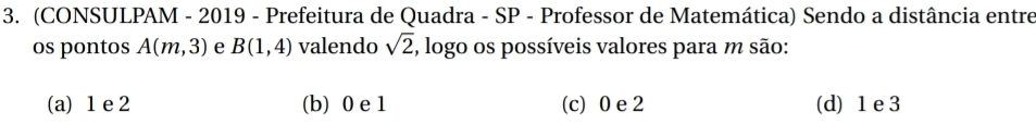 (CONSULPAM - 2019 - Prefeitura de Quadra - SP - Professor de Matemática) Sendo a distância entre
os pontos A(m,3) e B(1,4) valendo sqrt(2) , logo os possíveis valores para m são:
(a) 1 e 2 (b) 0 e 1 (c) 0 e 2 (d) 1 e 3