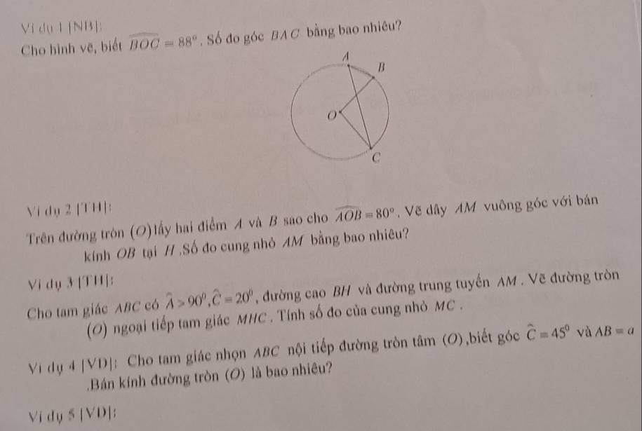 Vi du 1 [NB]: 
Cho hình vẽ, biết overline BOC=88°. Số đo góc BAC bằng bao nhiêu? 
Vi dy 2 [TH]: 
Trên đường tròn (O)lấy hai điểm A và B sao cho widehat AOB=80°. Vẽ dây AM vuông góc với bán 
kính OB tại H.Số đo cung nhỏ AM bằng bao nhiêu? 
Vi dụ 3 [TH]: 
Cho tam giác ABC có widehat A>90°, widehat C=20° , đường cao BH và đường trung tuyến AM. Vẽ đường tròn 
(O) ngoại tiếp tam giác MHC. Tính số đo của cung nhỏ MC . 
Vidg4|VD| : Cho tam giác nhọn ABC nội tiếp đường tròn tâm (O),biết góc hat C=45° và AB=a.Bán kính đường tròn (O) là bao nhiêu? 
Vi dy 5 [VD];