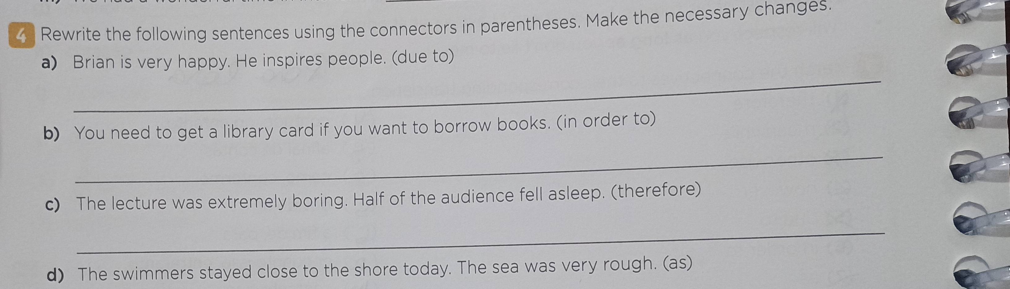 Rewrite the following sentences using the connectors in parentheses. Make the necessary changes. 
_ 
a) Brian is very happy. He inspires people. (due to) 
b) You need to get a library card if you want to borrow books. (in order to) 
_ 
c) The lecture was extremely boring. Half of the audience fell asleep. (therefore) 
_ 
d) The swimmers stayed close to the shore today. The sea was very rough. (as)