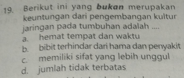 Berikut ini yang bukan merupakan
keuntungan dari pengembangan kultur
jaringan pada tumbuhan adalah ....
a. hemat tempat dan waktu
b. bibit terhindar dari hama dan penyakit
c. memiliki sifat yang lebih unggul
d. jumlah tidak terbatas