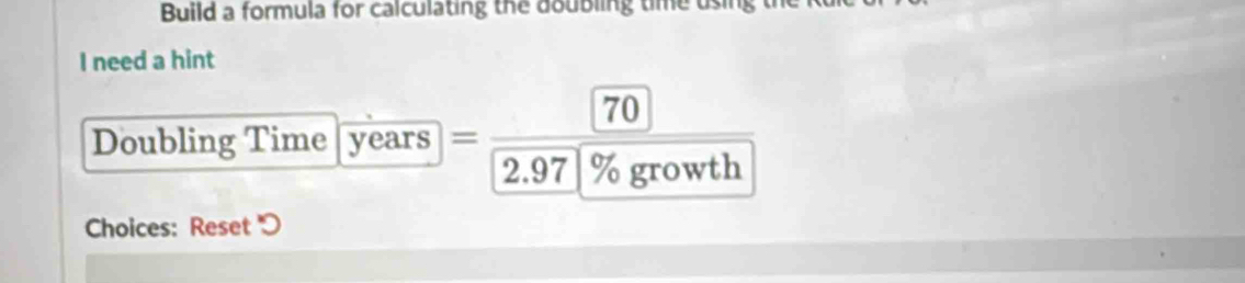 Build a formula for calculating the doubling time using t 
I need a hint
70
Doubling Time years =
2.97 % growth 
Choices: Reset ''