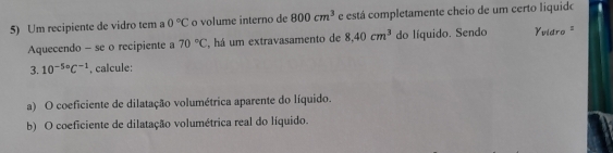 Um recipiente de vidro tem a 0°C o volume interno de 800cm^3 e está completamente cheio de um certo liquido 
Aquecendo - se o recipiente a 70°C ',há um extravasamento de 8.40cm^3 do líquido. Sendo Vvidro " 
3. 10^(-5circ)C^(-1). calcule: 
a) O coeficiente de dilatação volumétrica aparente do líquido. 
b) O coeficiente de dilatação volumétrica real do líquido.