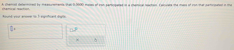 A chemist determined by measurements that 0.0600 moles of iron participated in a chemical reaction. Calculate the mass of iron that participated in the 
chemical reaction. 
Round your answer to 3 significant digits.
□ g
□ * 10^□
× 5