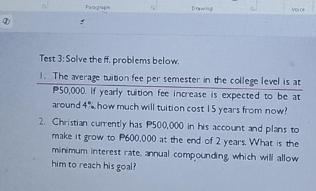 Paragraph Drawing Voice 
Test 3: Solve the ff. problems below. 
1. The average tuition fee per semester in the college level is at
P50,000. If yearly tuition fee increase is expected to be at 
around 4%, how much will tuition cost 15 years from now? 
2. Christian currently has P500,000 in his account and plans to 
make it grow to P600,000 at the end of 2 years. What is the 
minimum interest rate, annual compounding, which will allow 
him to reach his goal?