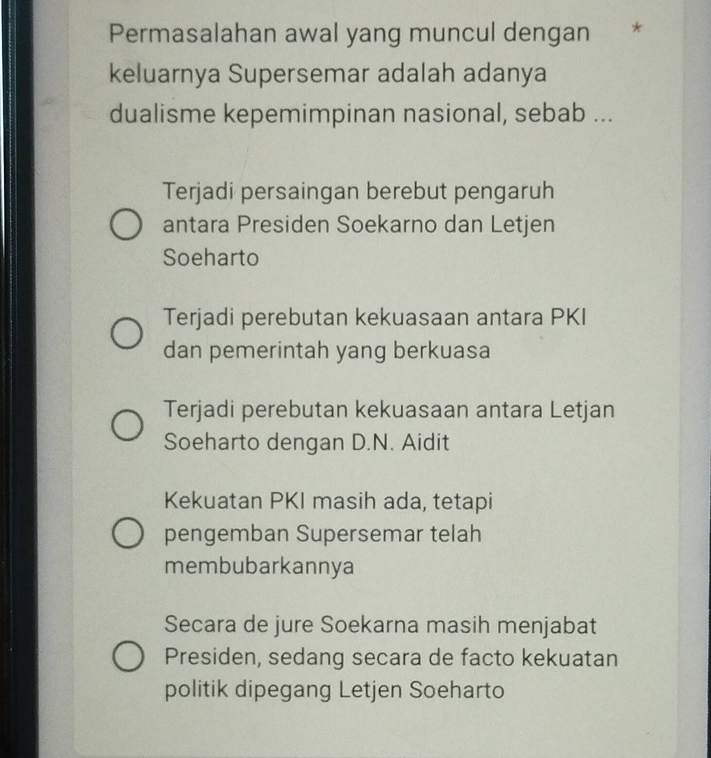 Permasalahan awal yang muncul dengan ×
keluarnya Supersemar adalah adanya
dualisme kepemimpinan nasional, sebab ...
Terjadi persaingan berebut pengaruh
antara Presiden Soekarno dan Letjen
Soeharto
Terjadi perebutan kekuasaan antara PKI
dan pemerintah yang berkuasa
Terjadi perebutan kekuasaan antara Letjan
Soeharto dengan D.N. Aidit
Kekuatan PKI masih ada, tetapi
pengemban Supersemar telah
membubarkannya
Secara de jure Soekarna masih menjabat
Presiden, sedang secara de facto kekuatan
politik dipegang Letjen Soeharto