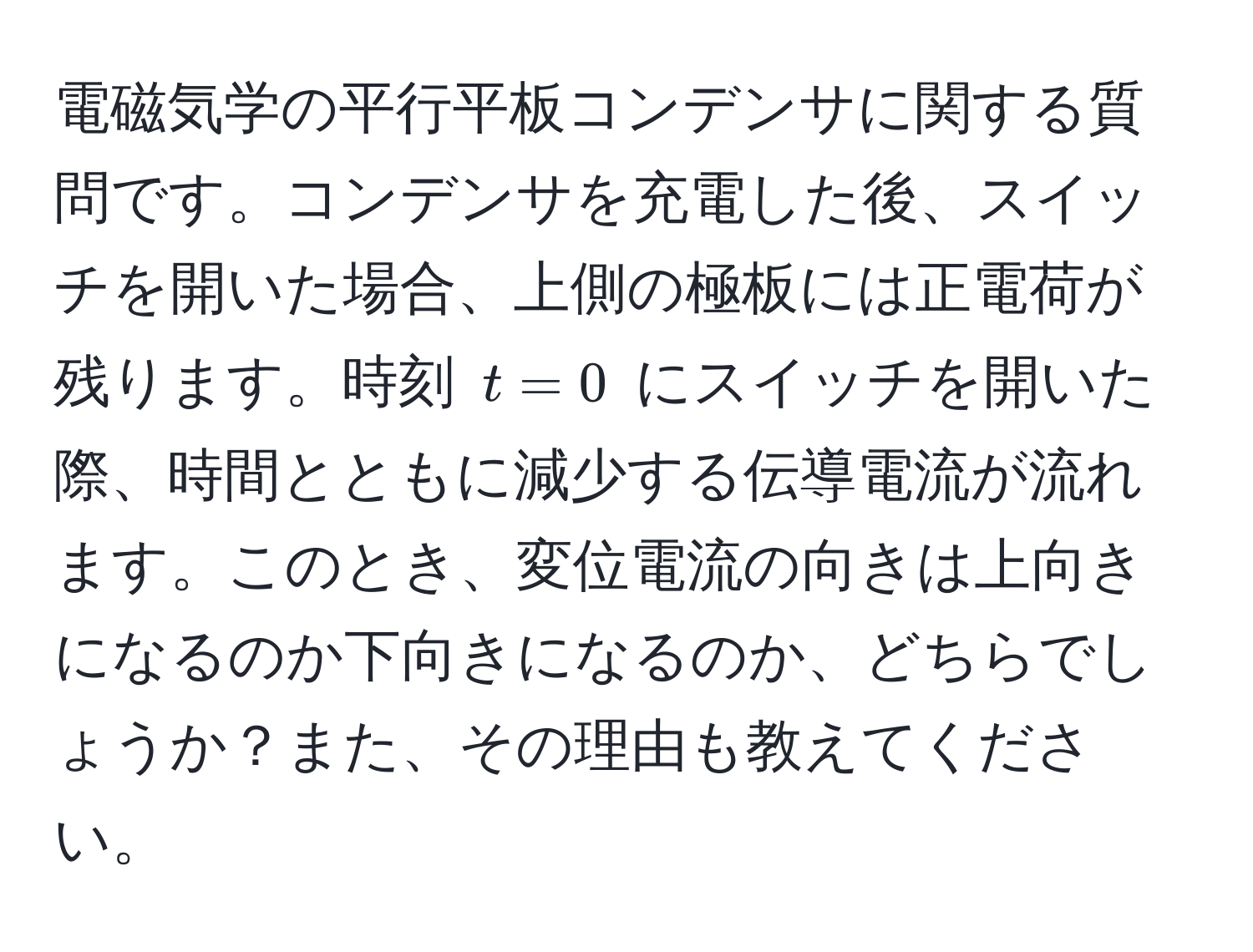 電磁気学の平行平板コンデンサに関する質問です。コンデンサを充電した後、スイッチを開いた場合、上側の極板には正電荷が残ります。時刻 $t=0$ にスイッチを開いた際、時間とともに減少する伝導電流が流れます。このとき、変位電流の向きは上向きになるのか下向きになるのか、どちらでしょうか？また、その理由も教えてください。