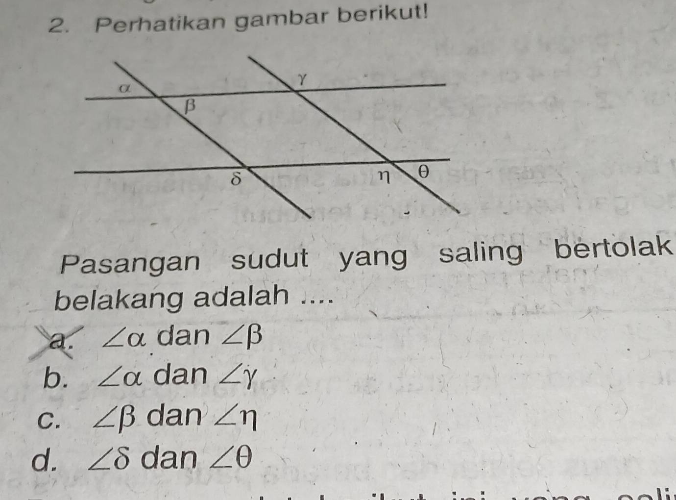 Perhatikan gambar berikut!
Pasangan sudut yang saling bertolak
belakang adalah ....
a. ∠ alpha dan ∠ beta
b. ∠ alpha dan ∠ gamma
C. ∠ beta dan ∠ eta
d. ∠ delta dan ∠ θ