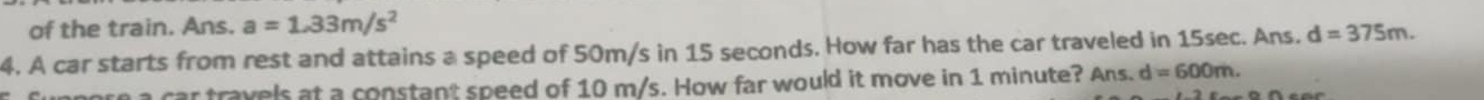 of the train. Ans. a=1.33m/s^2
4. A car starts from rest and attains a speed of 50m/s in 15 seconds. How far has the car traveled in 15sec. Ans. d=375m. 
to a car travels at a constant speed of 10 m/s. How far would it move in 1 minute? Ans. d=600m.