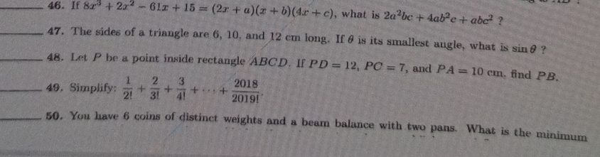 If 8x^3+2x^2-61x+15=(2x+a)(x+b)(4x+c) , what is 2a^2bc+4ab^2c+abc^2 ? 
_47. The sides of a triangle are 6, 10, and 12 cm long. If θ is its smallest angle, what is sin θ ? 
_48. Let P be a point inside rectangle ABCD. If PD=12, PC=7 , and PA=10cm. find PB. 
_49. Simplify:  1/2! + 2/3! + 3/4! +·s + 2018/2019! . 
_50. You have 6 coins of distinct weights and a beam balance with two pans. What is the minimum