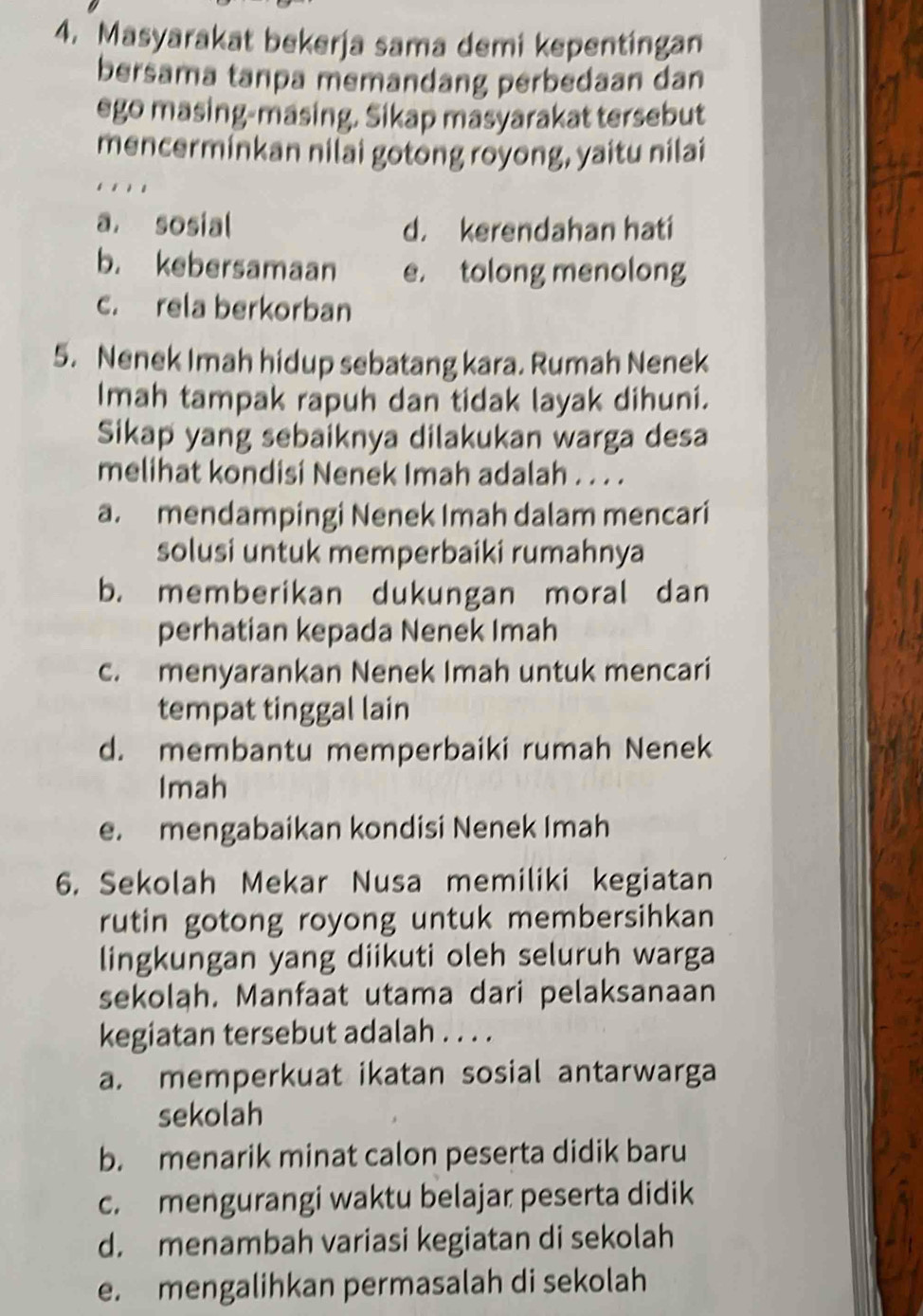 Masyarakat bekerja sama demi kepentingan
bersama tanpa memandang perbedaan dan
ego masing-masing. Sikap masyarakat tersebut
mencerminkan nilai gotong royong, yaitu nilai
a. sosial d. kerendahan hati
b. kebersamaan e. tolong menolong
c. rela berkorban
5. Nenek Imah hidup sebatang kara. Rumah Nenek
Imah tampak rapuh dan tidak layak dihuni.
Sikap yang sebaiknya dilakukan warga desa
melihat kondisi Nenek Imah adalah . . . .
a. mendampingi Nenek Imah dalam mencari
solusi untuk memperbaiki rumahnya
b. memberikan dukungan moral dan
perhatian kepada Nenek Imah
c. menyarankan Nenek Imah untuk mencari
tempat tinggal lain
d. membantu memperbaiki rumah Nenek
Imah
e. mengabaikan kondisi Nenek Imah
6. Sekolah Mekar Nusa memiliki kegiatan
rutin gotong royong untuk membersihkan 
lingkungan yang diikuti oleh seluruh warga
sekolah. Manfaat utama dari pelaksanaan
kegiatan tersebut adalah . . . .
a. memperkuat ikatan sosial antarwarga
sekolah
b. menarik minat calon peserta didik baru
c. mengurangi waktu belajar peserta didik
d. menambah variasi kegiatan di sekolah
e. mengalihkan permasalah di sekolah