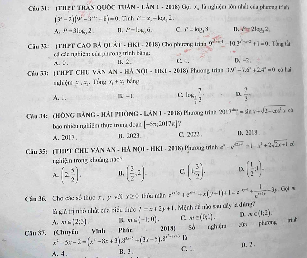 (THPT TRẢN QUÓC TUÁN - LÀN 1 - 2018) Gọi x_o là nghiệm lớn nhất của phương trình
(3^x-2)(9^x-3^(x+2)+8)=0. Tính P=x_o-log _32.
A. P=3log _32. B. P=log _36. C. P=log _38. D. P=2log _32.
Câu 32: (THPT CAO BÁ QUÁT - HKI - 2018) Cho phương trình 9^(x^2)+x-1-10.3^(x^2)+x-2+1=0. Tổng tất
cả các nghiệm của phương trình bằng:
A. 0 . B. 2 . C. 1. D. -2 .
Câu 33: (THPT CHU VăN AN - HÀ NỌI - HKI - 2018) Phương trình 3.9^x-7.6^x+2.4^x=0 có hai
nghiệm x_1,x_2. Tổng x_1+x_2 bằng
A. 1. B. -1. C. log _ 3/2  7/3 · D.  7/3 ,
Câu 34: (HÔNG BÀNG - HẢI PHÒNG - LÀN 1 - 2018) Phương trình 2017^(sin x)=sin x+sqrt(2-cos^2x)co
bao nhiêu nghiệm thực trong đoạn [-5π ;2017π ] ?
A. 2017 . B. 2023 . C. 2022 . D. 2018 .
Câu 35: (THPT CHU VăN AN - HÀ NQI - HKI - 2018) Phương trình e^x-e^(sqrt(2x+1))=1-x^2+2sqrt(2x+1) có
nghiệm trong khoảng nào?
A. (2; 5/2 ). ( 3/2 ;2).
B.
C. (1; 3/2 ). ( 1/2 ;1).
D.
Câu 36. Cho các số thực x , y với x≥ 0 thỏa mãn e^(x+3y)+e^(xy+1)+x(y+1)+1=e^(-xy-1)+ 1/e^(x+3y) -3y. Gọi m
là giá trị nhỏ nhất của biểu thức T=x+2y+1.  Mệnh đề nào sau dây là đúng?
A. m∈ (2;3). B. m∈ (-1;0). C. m∈ (0;1). D. m∈ (1;2).
Câu 37. (Chuyên Vĩnh Phúc    2018) Shat o nghiệm cia phương trình
x^2-5x-2=(x^2-8x+3).8^(3x-5)+(3x-5).8^(x^2)-8x+3 là
A. 4 . B. 3 . C. 1.
D. 2 .