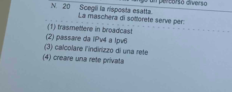 un percorso diverso
N. 20 Scegli la risposta esatta.
La maschera di sottorete serve per:
(1) trasmettere in broadcast
(2) passare da IPv4 a lpv6
(3) calcolare l'indirizzo di una rete
(4) creare una rete privata