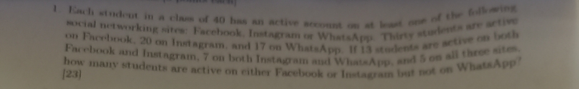 Kach student in a class of 40 has an active account on at least one of the following 
social networking sites: Facebook, Instagram or WhatsApp. Thirty students are active 
on Facebook, 20 on Instagram, and 17 on WhatsApp. If 13 students are active on both 
Facebook and Instagram, 7 on both Instagram and WhatsApp, and 5 on all three sites. 
how many students are active on either Facebook or Instagram but not on WhatsApp? 
[23]