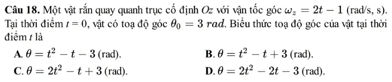 Một vật rắn quay quanh trục cố định Oz với vận tốc góc omega _z=2t-1 (rad/s, s).
Tại thời điểm t=0 , vật có toạ độ góc θ _0=3rad 7. Biểu thức toạ độ góc của vật tại thời
điểm t là
A. θ =t^2-t-3(rad). B. θ =t^2-t+3(rad).
C. θ =2t^2-t+3(rad). D. θ =2t^2-2t-3(rad).