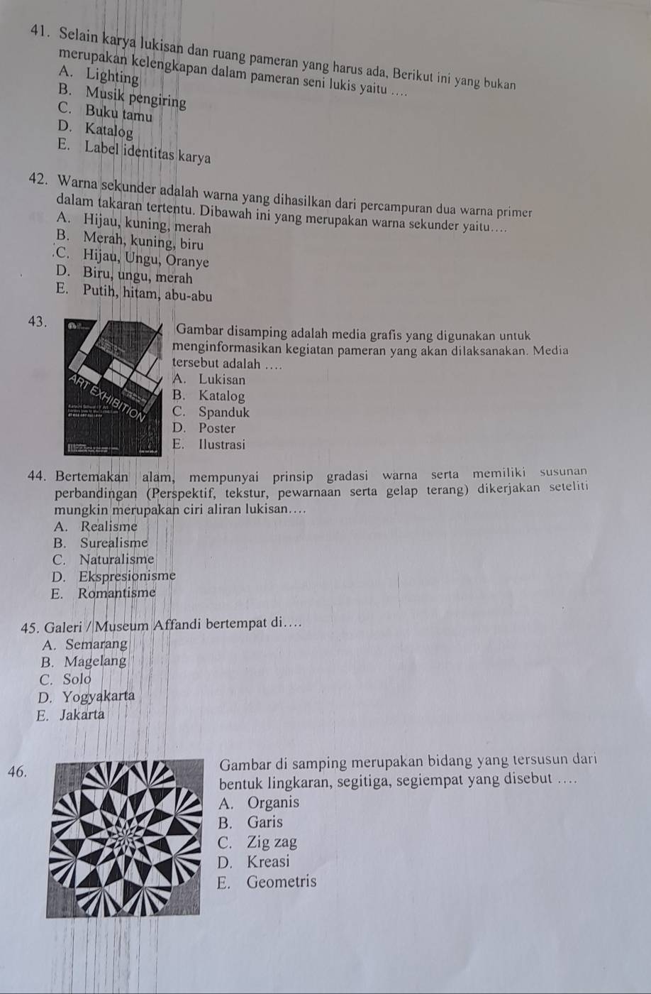 Selain karya lukisan dan ruang pameran yang harus ada, Berikut ini yang bukan
merupakan kelengkapan dalam pameran seni lukis yaitu ....
A. Lighting
B. Musik pengiring
C. Buku tamu
D. Katalog
E. Label identitas karya
42. Warna sekunder adalah warna yang dihasilkan dari percampuran dua warna primer
dalam takaran tertentu. Dibawah ini yang merupakan warna sekunder yaitu....
A. Hijau, kuning, merah
B. Merah, kuning, biru
C. Hijau, Ungu, Oranye
D. Biru, ungu, merah
E. Putih, hitam, abu-abu
43.Gambar disamping adalah media grafis yang digunakan untuk
menginformasikan kegiatan pameran yang akan dilaksanakan. Media
tersebut adalah …
A. Lukisan
B. Katalog
C. Spanduk
D. Poster
E. Ilustrasi
44. Bertemakan alam, mempunyai prinsip gradasi warna serta memiliki susunan
perbandingan (Perspektif, tekstur, pewarnaan serta gelap terang) dikerjakan seteliti
mungkin merupakan ciri aliran lukisan….
A. Realisme
B. Surealisme
C. Naturalisme
D. Ekspresionisme
E. Romantisme
45. Galeri / Museum Affandi bertempat di…
A. Semarang
B. Magelang
C. Solo
D. Yogyakarta
E. Jakarta
46.Gambar di samping merupakan bidang yang tersusun dari
bentuk lingkaran, segitiga, segiempat yang disebut ….
A. Organis
B. Garis
C. Zig zag
D. Kreasi
E. Geometris