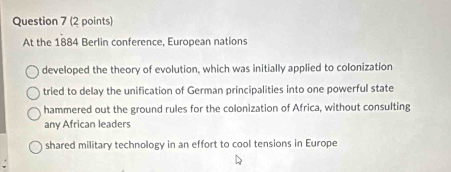 At the 1884 Berlin conference, European nations
developed the theory of evolution, which was initially applied to colonization
tried to delay the unification of German principalities into one powerful state
hammered out the ground rules for the colonization of Africa, without consulting
any African leaders
shared military technology in an effort to cool tensions in Europe