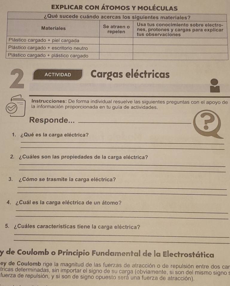 EXPLICAR CON ÁTOMOS Y MOLÉCULAS 
2 ACTIVIDAD Cargas eléctricas 
Instrucciones: De forma individual resuelve las siguientes preguntas con el apoyo de 
la información proporcionada en tu guía de actividades. 
Responde..._ 
P 
1. ¿Qué es la carga eléctrica? 
_ 
_ 
2. ¿Cuáles son las propiedades de la carga eléctrica? 
_ 
_ 
3. ¿Cómo se trasmite la carga eléctrica? 
_ 
_ 
4. ¿Cuál es la carga eléctrica de un átomo? 
_ 
_ 
5. ¿Cuáles características tiene la carga eléctrica? 
_ 
_ 
_ 
y de Coulomb o Principio Fundamental de la Electrostática 
ley de Coulomb rige la magnitud de las fuerzas de atracción o de repulsión entre dos car 
tricas determinadas, sin importar el signo de su carga (obviamente, si son del mismo signo s 
fuerza de repulsión, y si son de signo opuesto será una fuerza de atracción).