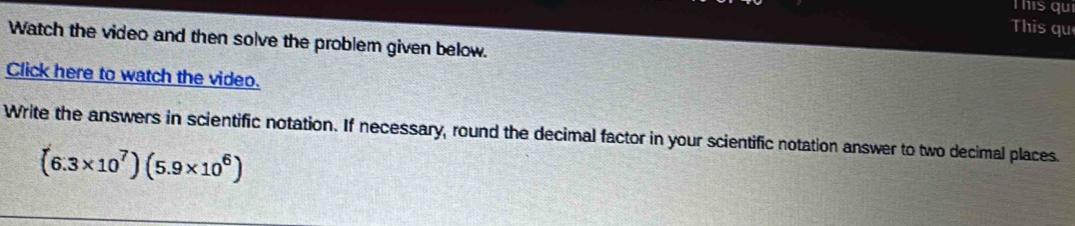 This qui 
This qu 
Watch the video and then solve the problem given below. 
Click here to watch the video. 
Write the answers in scientific notation. If necessary, round the decimal factor in your scientific notation answer to two decimal places.
(6.3* 10^7)(5.9* 10^6)