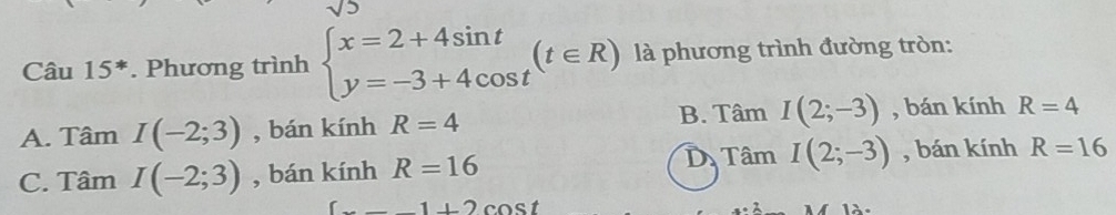 Câu 15^*. Phương trình beginarrayl x=2+4sin t y=-3+4cos tendarray.  (t∈ R) là phương trình đường tròn:
B. TamI(2;-3) , bán kính
A. Tâm I(-2;3) , bán kính R=4 R=4
D TamI(2;-3)
C. Tâm I(-2;3) , bán kính R=16 , bán kính R=16
cos t1+2cos t