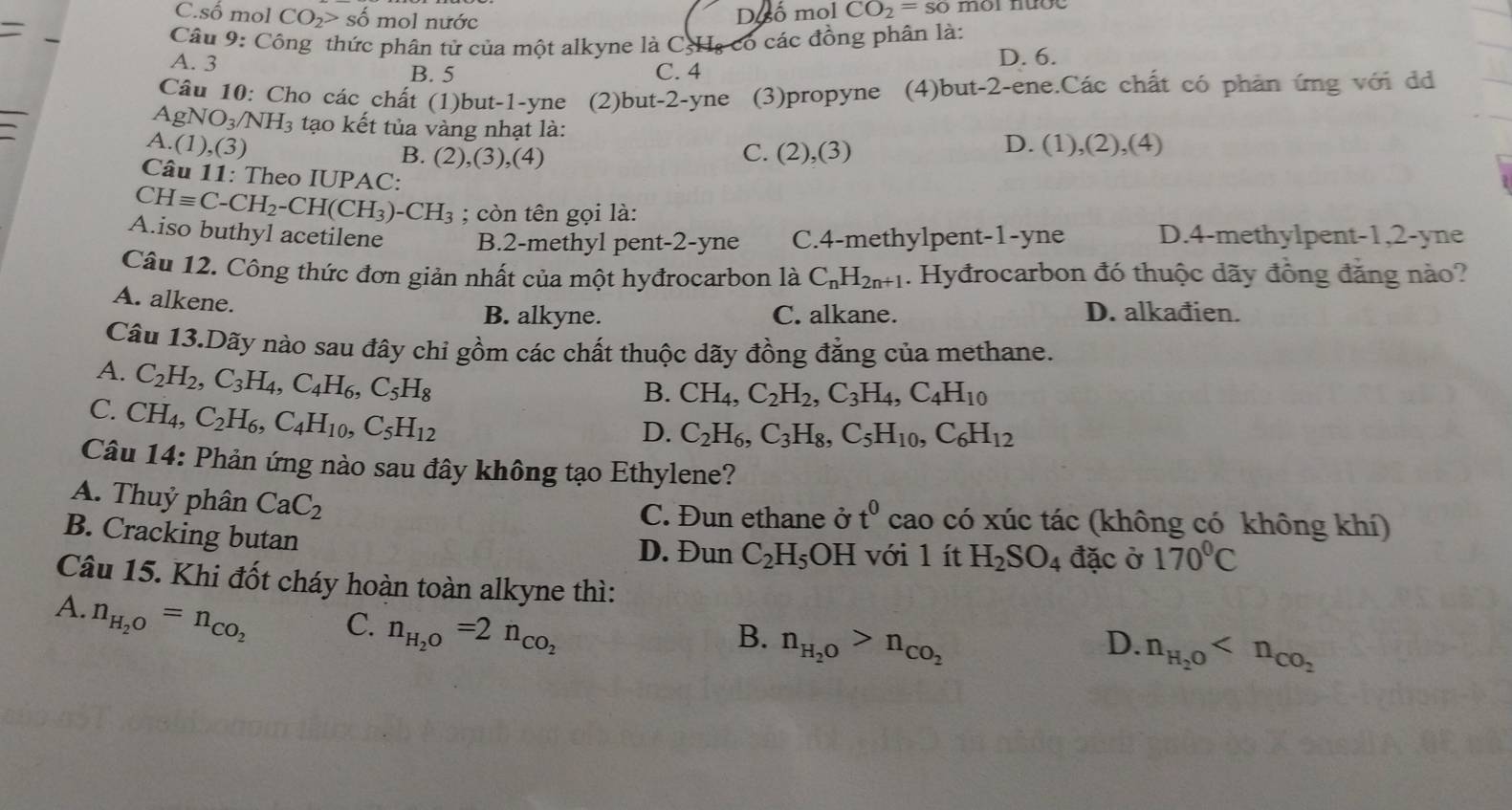 C.số mol CO_2> số mol nước
D.so mol CO_2=so mor mợc
_
Câu 9: Công thức phân tử của một alkyne là CgHạ có các đồng phân là:
A. 3 C. 4
D. 6.
B. 5
_
Câu 10: Cho các chất (1)but-1-yne (2)but-2-yne (3)propyne e (4)but-2-ene.Các chất có phản ứng với d
AgNO_3/NH_3 tạo kết tủa vàng nhạt là:
A.(1),(3) D. (1),(2),(4
B. (2),(3),(4)
C. (2),(3)
Câu 11: Theo IUPAC:
CHequiv C-CH_2-CH(CH_3)-CH_3; còn tên gọi là:
A.iso buthyl acetilene B.2-methyl pent-2-yne C.4-methylpent-1-yne D.4-methylpent-1,2-yne
Câu 12. Công thức đơn giản nhất của một hyđrocarbon là C_nH_2n+1. Hyđrocarbon đó thuộc dãy đồng đăng nào?
A. alkene.
B. alkyne. C. alkane. D. alkađien.
Câu 13.Dãy nào sau đây chi gồm các chất thuộc dãy đồng đẳng của methane.
A. C_2H_2,C_3H_4,C_4H_6,C_5H_8
C. CH_4,C_2H_6,C_4H_10,C_5H_12
B. CH_4,C_2H_2,C_3H_4,C_4H_10
D. C_2H_6,C_3H_8,C_5H_10,C_6H_12
Câu 14: Phản ứng nào sau đây không tạo Ethylene?
A. Thuỷ phân CaC_2 C. Đun ethane ở t^0 cao có xúc tác (không có không khí)
B. Cracking butan
D. Đun C_2H_5OH với l ít H_2SO_4 đặc ở 170°C
Câu 15. Khi đốt cháy hoàn toàn alkyne thì:
A. n_H_2O=n_CO_2
C. n_H_2O=2n_CO_2
B. n_H_2O>n_CO_2 D. n_H_2O