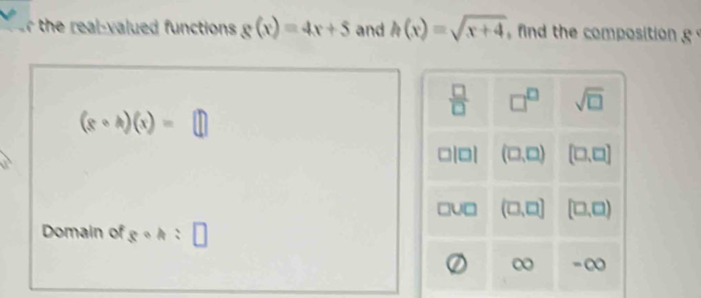 the real- valued functions g(x)=4x+5 and h(x)=sqrt(x+4) the composition
 □ /□   □^(□) sqrt(□ )
(x+h)(x)=□
(□ ,□ ) [□ ,□ ]
(□ ,□ ) (□ ,□ )
Domain of c: : , □ 
a -∞