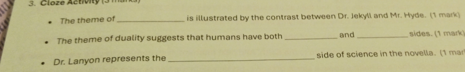 Cloze Activity (3 marks) 
The theme of _is illustrated by the contrast between Dr. Jekyll and Mr. Hyde. (1 mark) 
The theme of duality suggests that humans have both_ 
and _sides. (1 mark) 
Dr. Lanyon represents the _side of science in the novella. (1 mar
