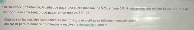 Por su servicio telefónico, Guadalupe paga una cuota mensual de $25, y paga $0.04 adicionales por minuto de uso. La cantidad 
menor que ella ha tenido que pagar en un mes es $80.12. 
¿Cuáles son las posibles cantidades de minutos que ella utiliza su teléfono mensualmente? 
Utilizar m para el número de minutos y resolver la desigualdad para m.