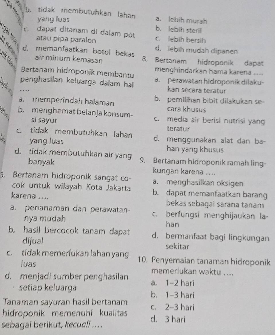 b. tidak membutuhkan lahan a. lebih murah
yang luas
b. lebih steril
c. dapat ditanam di dalam pot c. lebih bersih
atau pipa paralon
d. lebih mudah dipanen
d. memanfaatkan botol bekas
air minum kemasan 8. Bertanam hidroponik dapat
menghindarkan hama karena ....
Bertanam hidroponik membantu
penghasilan keluarga dalam hal a. perawatan hidroponik dilaku-
.
kan secara teratur
a. memperindah halaman
b. pemilihan bibit dilakukan se-
cara khusus
b. menghemat belanja konsum- c. media air berisi nutrisi yan
si sayur
teratur
c. tidak membutuhkan lahan d. menggunakan alat dan ba-
D yang luas
han yang khusus
d. tidak membutuhkan air yang 9. Bertanam hidroponik ramah ling-
banyak
kungan karena ....
5. Bertanam hidroponik sangat co- a. menghasilkan oksigen
cok untuk wilayah Kota Jakarta b. dapat memanfaatkan barang
karena ....
bekas sebagai sarana tanam
a. penanaman dan perawatan- c. berfungsi menghijaukan la-
nya mudah han
b. hasil bercocok tanam dapat d. bermanfaat bagi lingkungan
dijual sekitar
c. tidak memerlukan lahan yang 10. Penyemaian tanaman hidroponik
luas
memerlukan waktu ....
d. menjadi sumber penghasilan a. 1-2 hari
setiap keluarga
b. 1-3 hari
Tanaman sayuran hasil bertanam c. 2-3 hari
hidroponik memenuhi kualitas d. 3 hari
sebagai berikut, kecuali ..