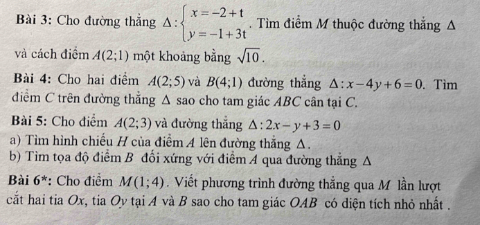 Cho đường thắng Delta :beginarrayl x=-2+t y=-1+3tendarray.. Tìm điểm M thuộc đường thắng Δ 
và cách điểm A(2;1) một khoảng bằng sqrt(10). 
Bài 4: Cho hai điểm A(2;5) và B(4;1) đường thắng △ :x-4y+6=0. Tìm 
điểm C trên đường thẳng Δ sao cho tam giác ABC cân tại C. 
Bài 5: Cho điểm A(2;3) và đường thắng △ :2x-y+3=0
a) Tìm hình chiếu H của điểm A lên đường thắng Δ. 
b) Tìm tọa độ điểm B đối xứng với điểm A qua đường thắng A 
Bài 6^* : Cho điểm M(1;4). Viết phương trình đường thắng qua Mô lần lượt 
cất hai tia Ox, tia Oy tại A và B sao cho tam giác OAB có diện tích nhỏ nhất .