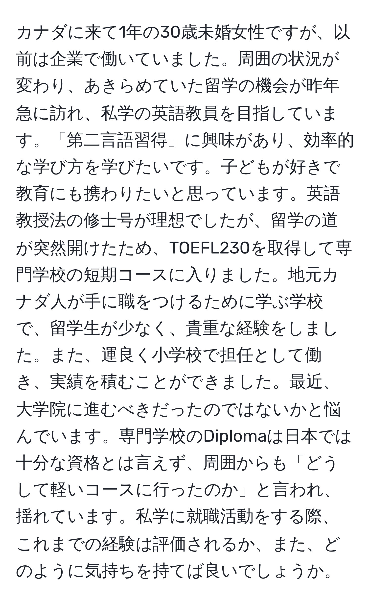 カナダに来て1年の30歳未婚女性ですが、以前は企業で働いていました。周囲の状況が変わり、あきらめていた留学の機会が昨年急に訪れ、私学の英語教員を目指しています。「第二言語習得」に興味があり、効率的な学び方を学びたいです。子どもが好きで教育にも携わりたいと思っています。英語教授法の修士号が理想でしたが、留学の道が突然開けたため、TOEFL230を取得して専門学校の短期コースに入りました。地元カナダ人が手に職をつけるために学ぶ学校で、留学生が少なく、貴重な経験をしました。また、運良く小学校で担任として働き、実績を積むことができました。最近、大学院に進むべきだったのではないかと悩んでいます。専門学校のDiplomaは日本では十分な資格とは言えず、周囲からも「どうして軽いコースに行ったのか」と言われ、揺れています。私学に就職活動をする際、これまでの経験は評価されるか、また、どのように気持ちを持てば良いでしょうか。