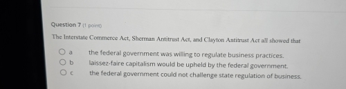 The Interstate Commerce Act, Sherman Antitrust Act, and Clayton Antitrust Act all showed that
a the federal government was willing to regulate business practices.
b laissez-faire capitalism would be upheld by the federal government.
C the federal government could not challenge state regulation of business.